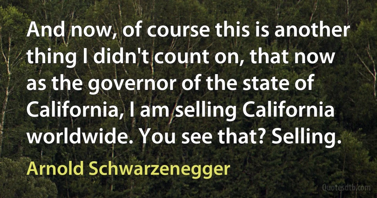 And now, of course this is another thing I didn't count on, that now as the governor of the state of California, I am selling California worldwide. You see that? Selling. (Arnold Schwarzenegger)