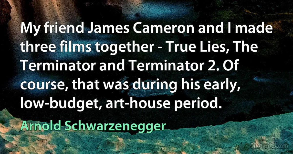 My friend James Cameron and I made three films together - True Lies, The Terminator and Terminator 2. Of course, that was during his early, low-budget, art-house period. (Arnold Schwarzenegger)