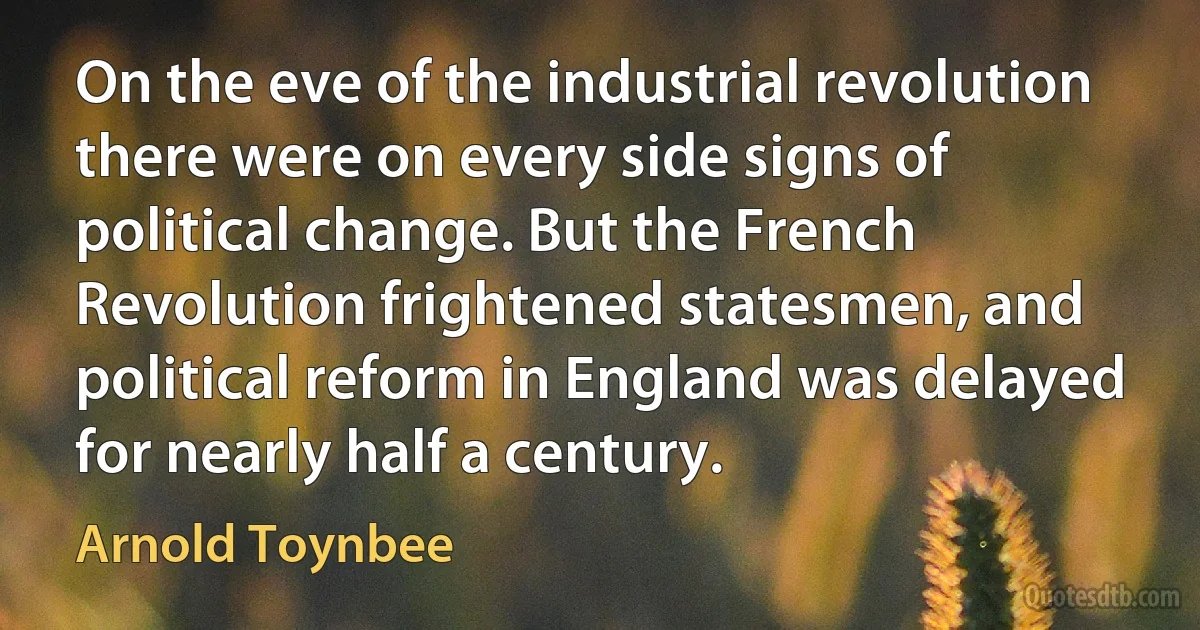 On the eve of the industrial revolution there were on every side signs of political change. But the French Revolution frightened statesmen, and political reform in England was delayed for nearly half a century. (Arnold Toynbee)