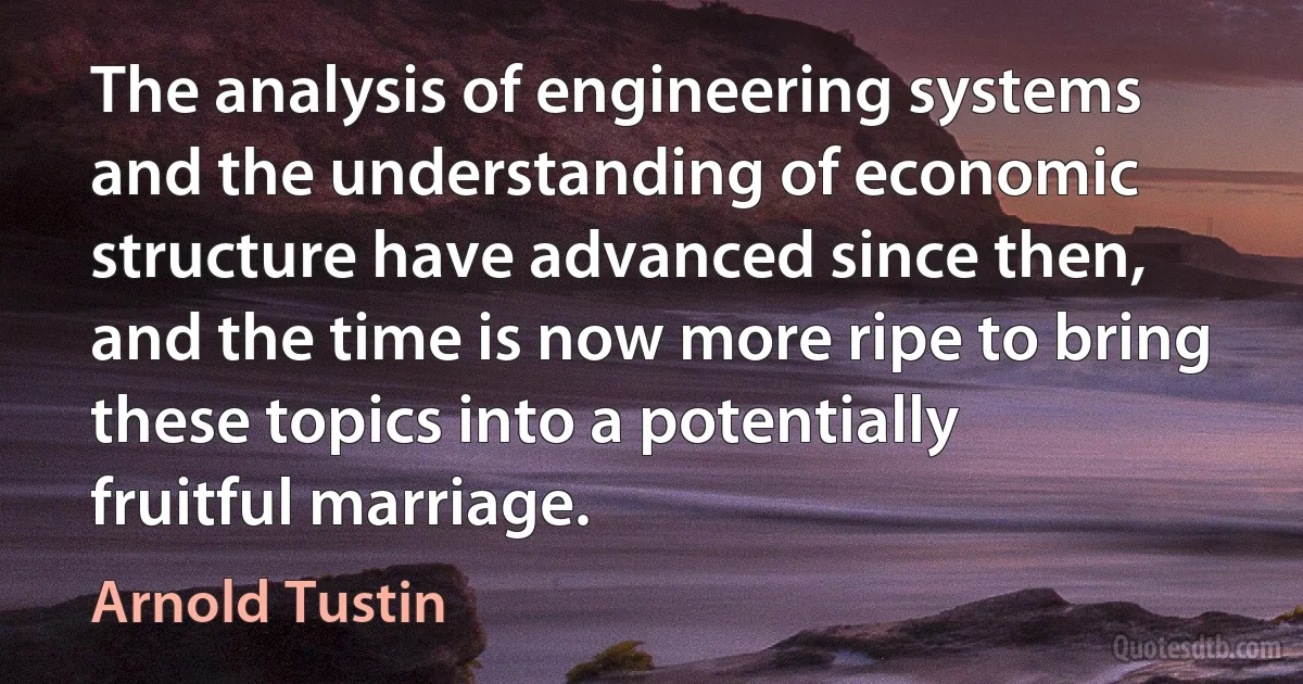 The analysis of engineering systems and the understanding of economic structure have advanced since then, and the time is now more ripe to bring these topics into a potentially fruitful marriage. (Arnold Tustin)