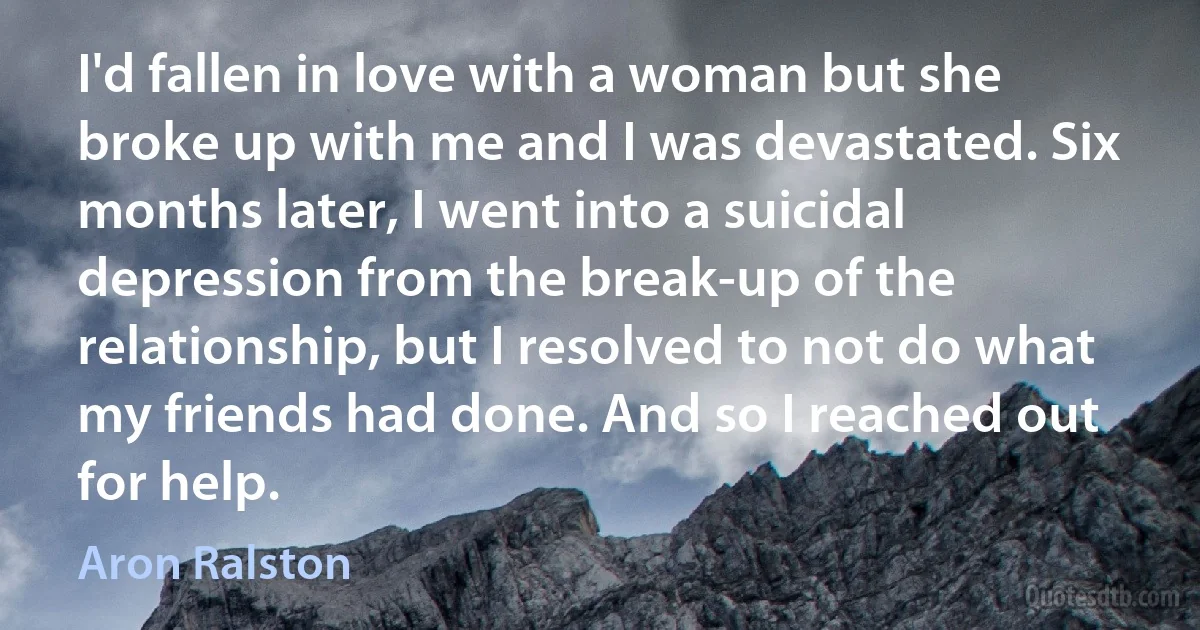 I'd fallen in love with a woman but she broke up with me and I was devastated. Six months later, I went into a suicidal depression from the break-up of the relationship, but I resolved to not do what my friends had done. And so I reached out for help. (Aron Ralston)