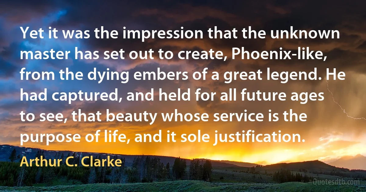 Yet it was the impression that the unknown master has set out to create, Phoenix-like, from the dying embers of a great legend. He had captured, and held for all future ages to see, that beauty whose service is the purpose of life, and it sole justification. (Arthur C. Clarke)