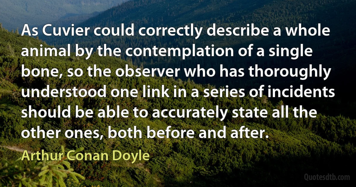 As Cuvier could correctly describe a whole animal by the contemplation of a single bone, so the observer who has thoroughly understood one link in a series of incidents should be able to accurately state all the other ones, both before and after. (Arthur Conan Doyle)