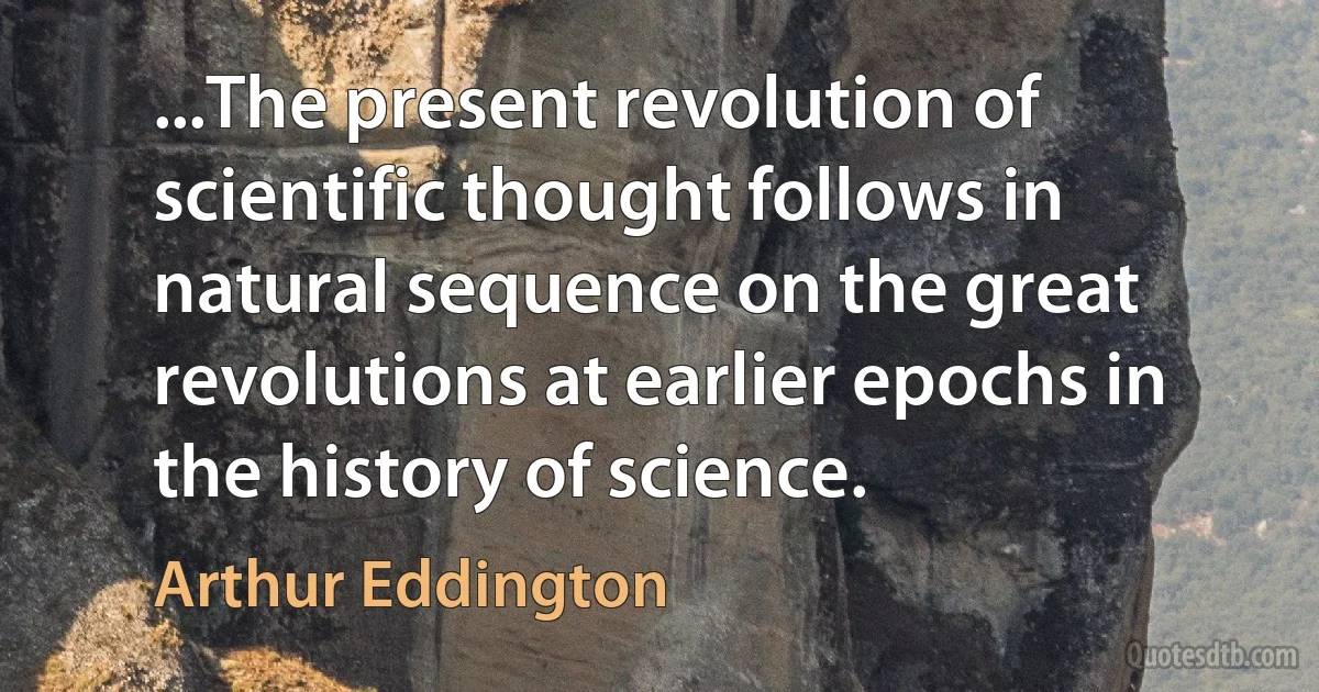 ...The present revolution of scientific thought follows in natural sequence on the great revolutions at earlier epochs in the history of science. (Arthur Eddington)