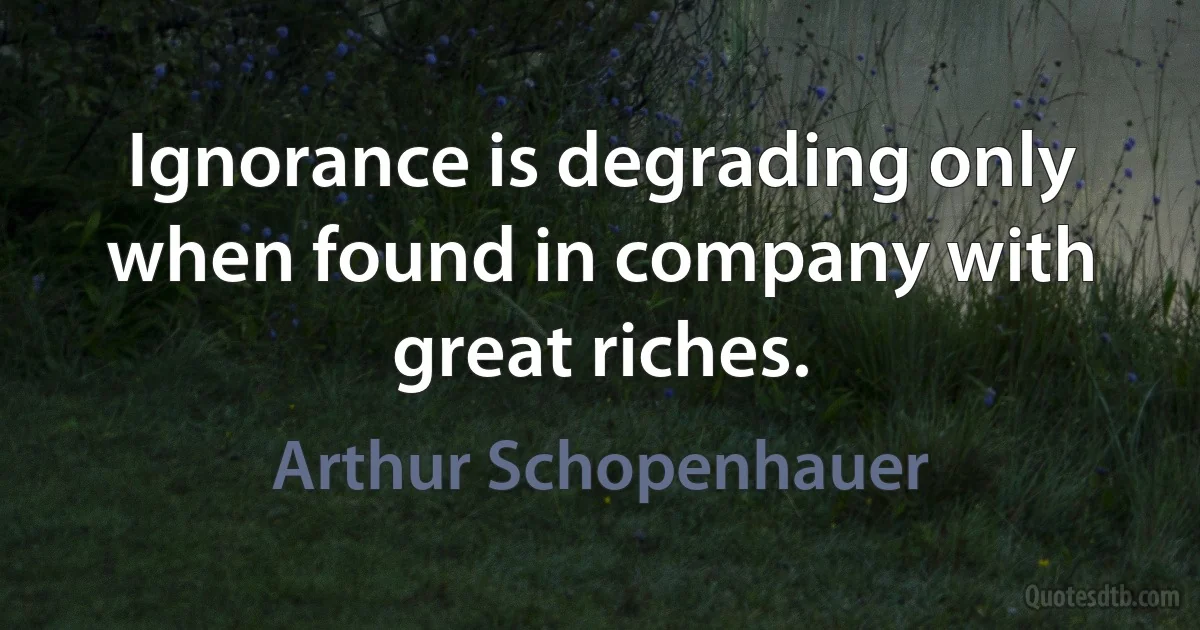 Ignorance is degrading only when found in company with great riches. (Arthur Schopenhauer)