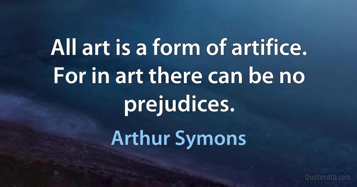 All art is a form of artifice. For in art there can be no prejudices. (Arthur Symons)