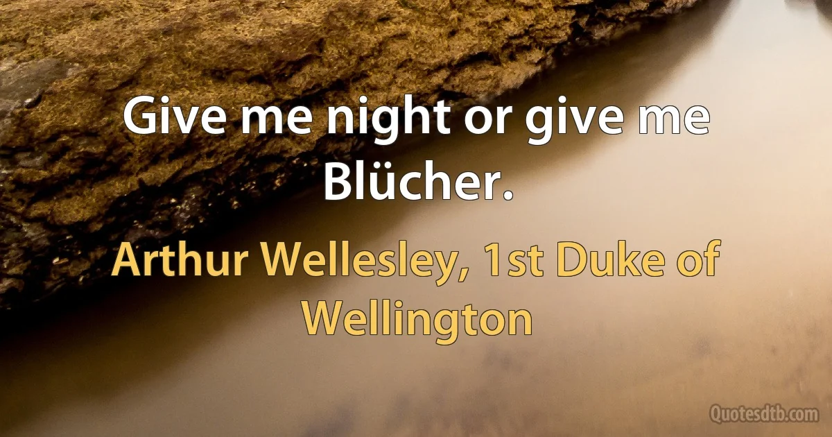 Give me night or give me Blücher. (Arthur Wellesley, 1st Duke of Wellington)