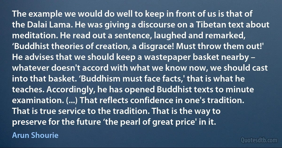 The example we would do well to keep in front of us is that of the Dalai Lama. He was giving a discourse on a Tibetan text about meditation. He read out a sentence, laughed and remarked, ‘Buddhist theories of creation, a disgrace! Must throw them out!' He advises that we should keep a wastepaper basket nearby – whatever doesn't accord with what we know now, we should cast into that basket. ‘Buddhism must face facts,' that is what he teaches. Accordingly, he has opened Buddhist texts to minute examination. (...) That reflects confidence in one's tradition. That is true service to the tradition. That is the way to preserve for the future ‘the pearl of great price' in it. (Arun Shourie)