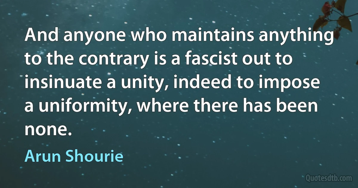 And anyone who maintains anything to the contrary is a fascist out to insinuate a unity, indeed to impose a uniformity, where there has been none. (Arun Shourie)