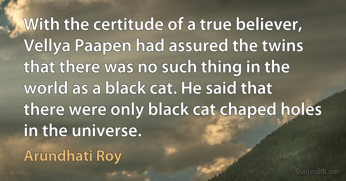 With the certitude of a true believer, Vellya Paapen had assured the twins that there was no such thing in the world as a black cat. He said that there were only black cat chaped holes in the universe. (Arundhati Roy)