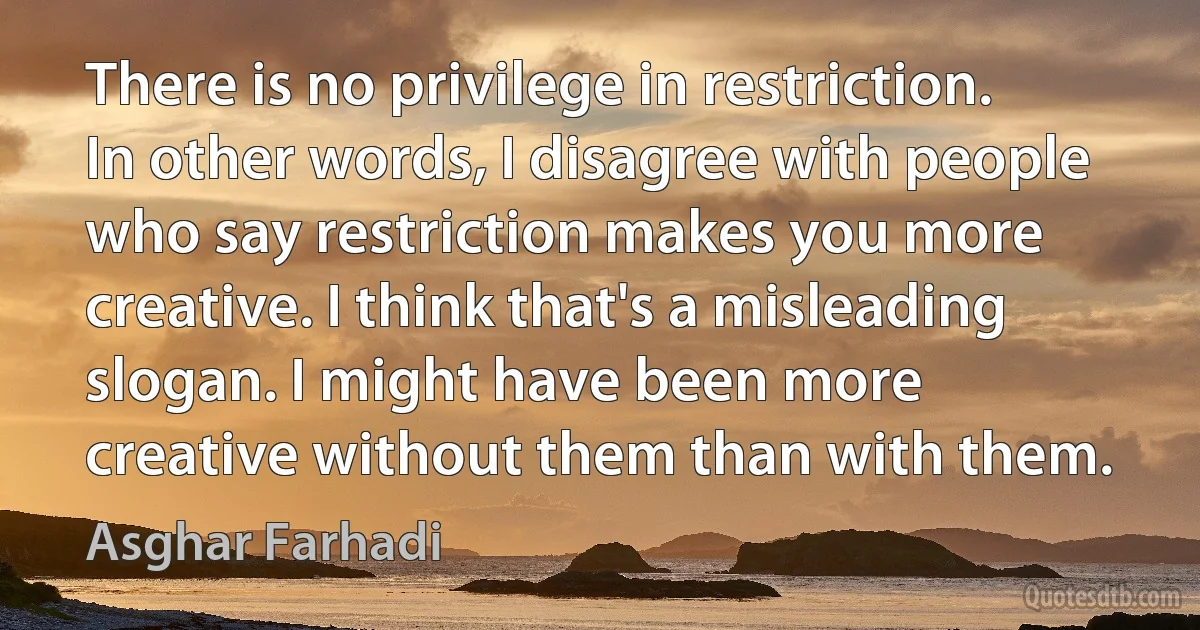 There is no privilege in restriction. In other words, I disagree with people who say restriction makes you more creative. I think that's a misleading slogan. I might have been more creative without them than with them. (Asghar Farhadi)