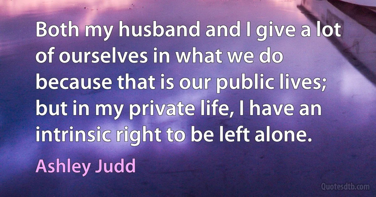 Both my husband and I give a lot of ourselves in what we do because that is our public lives; but in my private life, I have an intrinsic right to be left alone. (Ashley Judd)