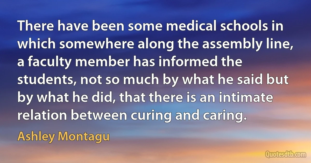 There have been some medical schools in which somewhere along the assembly line, a faculty member has informed the students, not so much by what he said but by what he did, that there is an intimate relation between curing and caring. (Ashley Montagu)