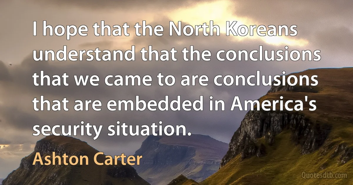 I hope that the North Koreans understand that the conclusions that we came to are conclusions that are embedded in America's security situation. (Ashton Carter)