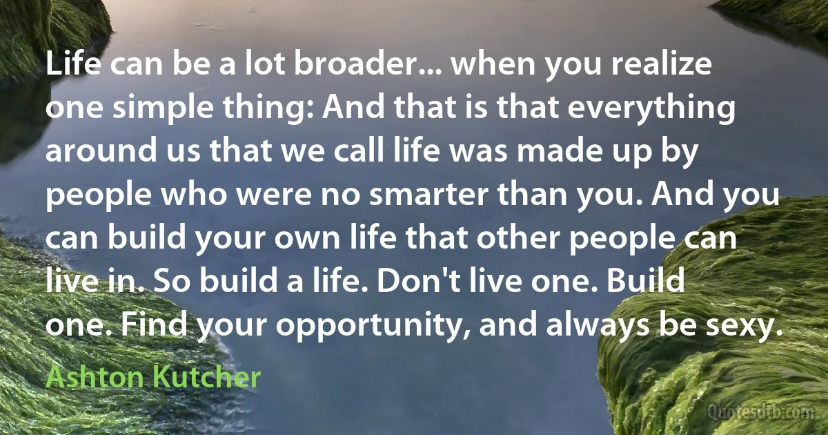 Life can be a lot broader... when you realize one simple thing: And that is that everything around us that we call life was made up by people who were no smarter than you. And you can build your own life that other people can live in. So build a life. Don't live one. Build one. Find your opportunity, and always be sexy. (Ashton Kutcher)