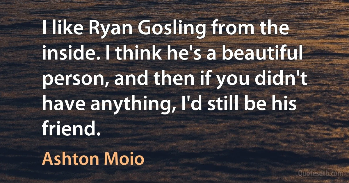 I like Ryan Gosling from the inside. I think he's a beautiful person, and then if you didn't have anything, I'd still be his friend. (Ashton Moio)