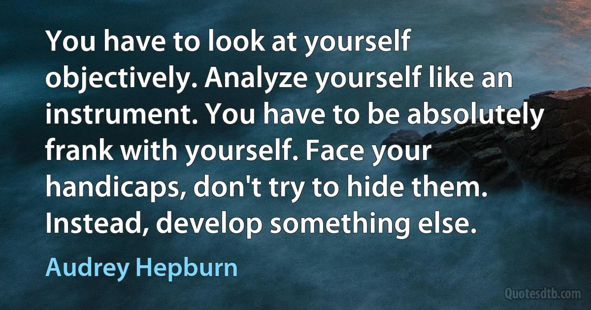 You have to look at yourself objectively. Analyze yourself like an instrument. You have to be absolutely frank with yourself. Face your handicaps, don't try to hide them. Instead, develop something else. (Audrey Hepburn)