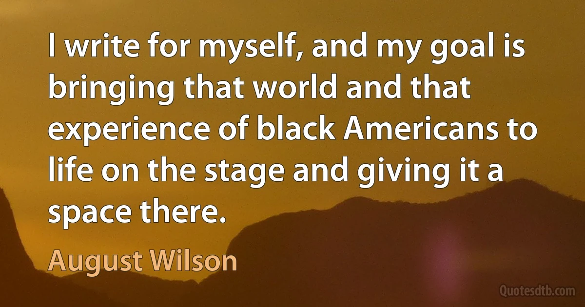 I write for myself, and my goal is bringing that world and that experience of black Americans to life on the stage and giving it a space there. (August Wilson)