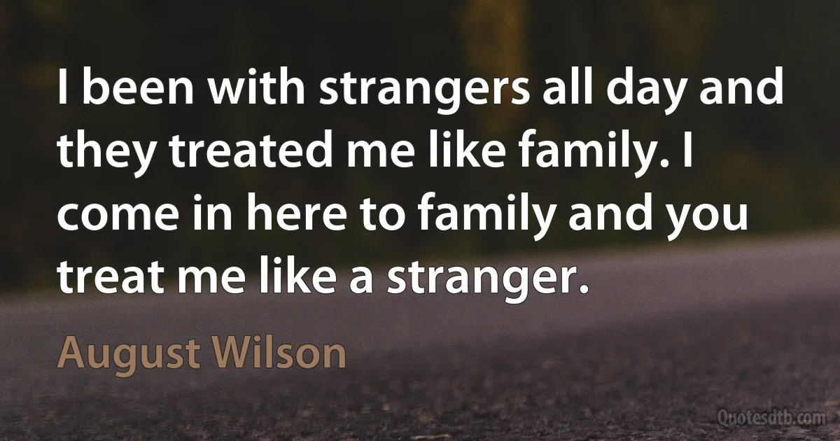 I been with strangers all day and they treated me like family. I come in here to family and you treat me like a stranger. (August Wilson)