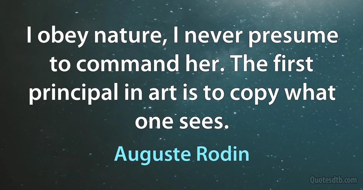 I obey nature, I never presume to command her. The first principal in art is to copy what one sees. (Auguste Rodin)