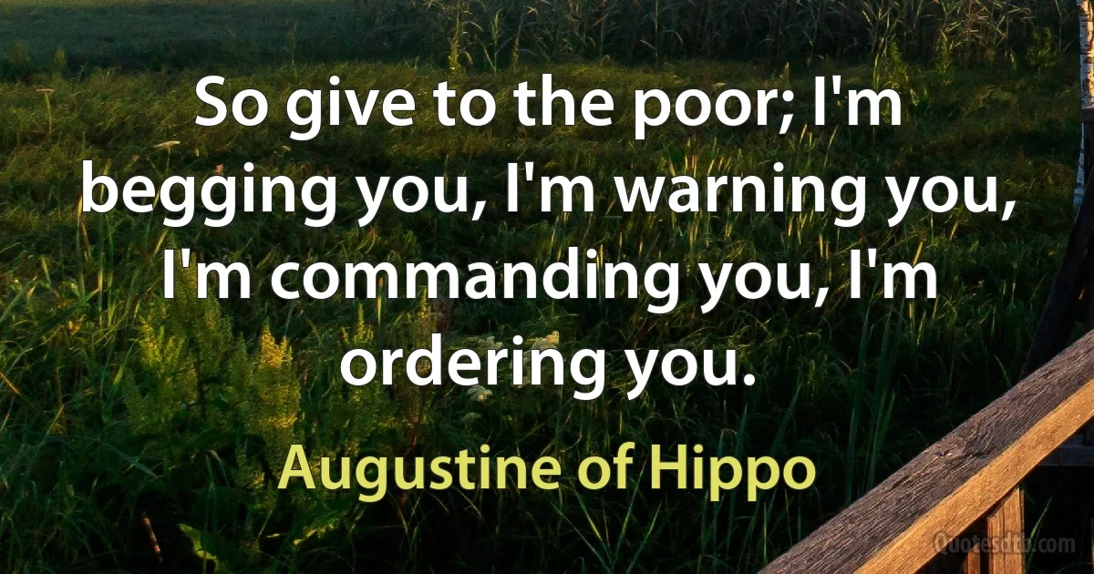 So give to the poor; I'm begging you, I'm warning you, I'm commanding you, I'm ordering you. (Augustine of Hippo)