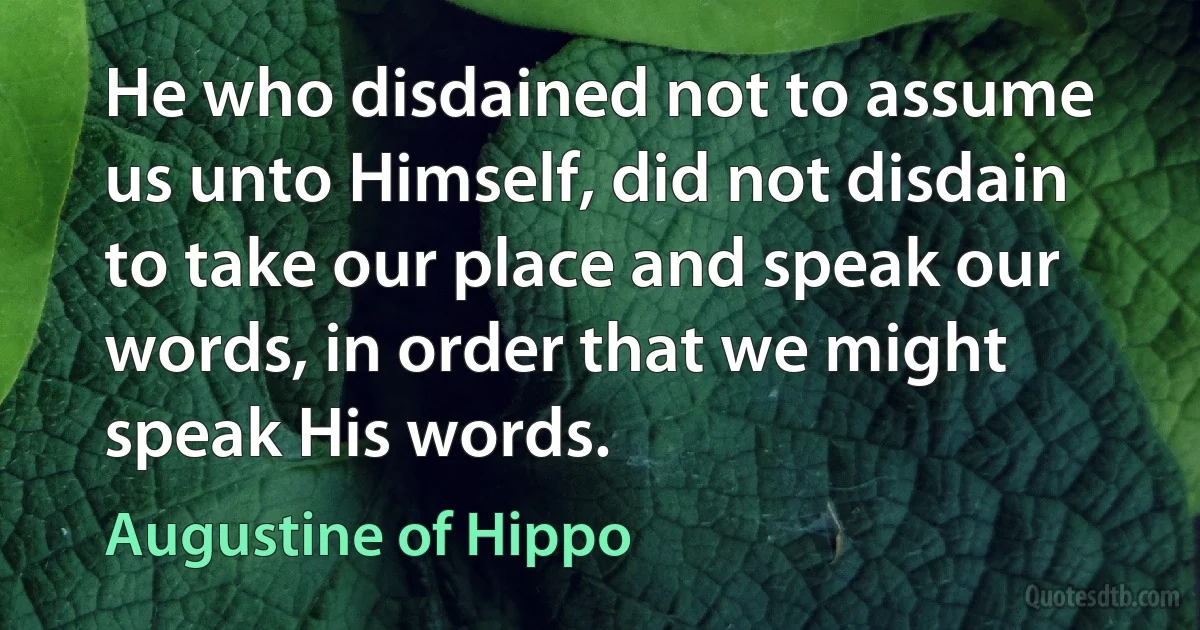 He who disdained not to assume us unto Himself, did not disdain to take our place and speak our words, in order that we might speak His words. (Augustine of Hippo)