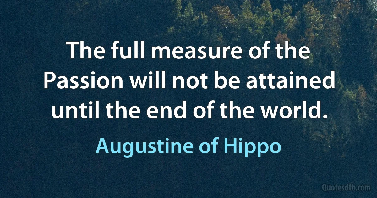 The full measure of the Passion will not be attained until the end of the world. (Augustine of Hippo)