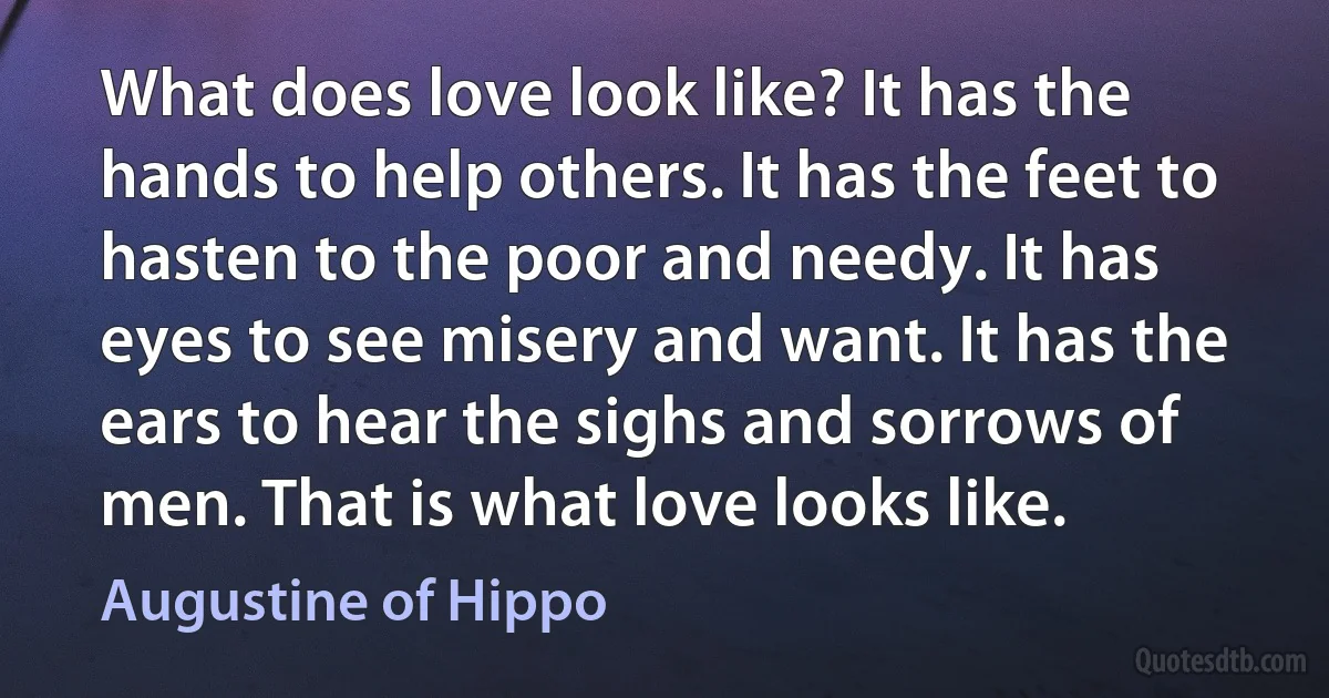 What does love look like? It has the hands to help others. It has the feet to hasten to the poor and needy. It has eyes to see misery and want. It has the ears to hear the sighs and sorrows of men. That is what love looks like. (Augustine of Hippo)