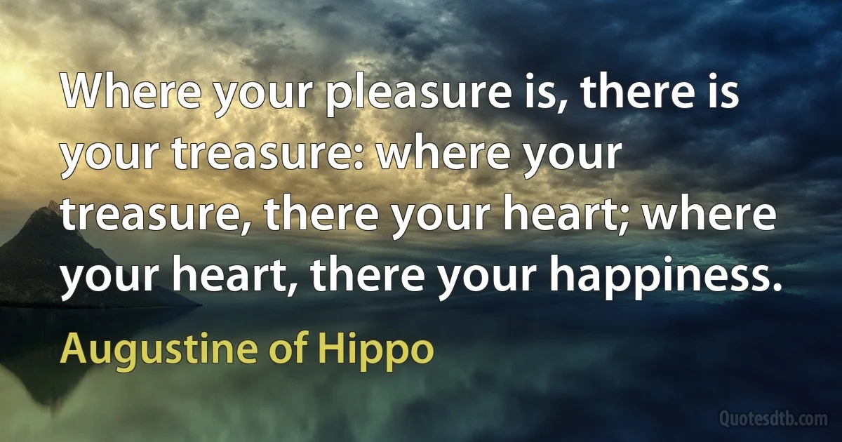 Where your pleasure is, there is your treasure: where your treasure, there your heart; where your heart, there your happiness. (Augustine of Hippo)