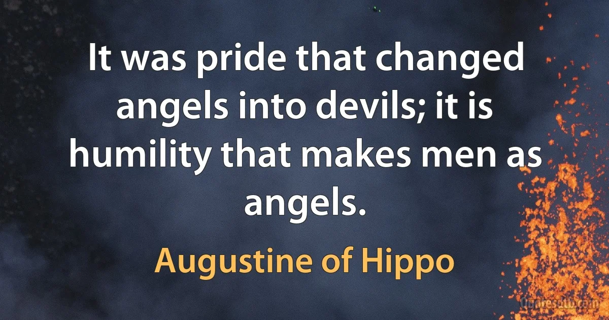 It was pride that changed angels into devils; it is humility that makes men as angels. (Augustine of Hippo)