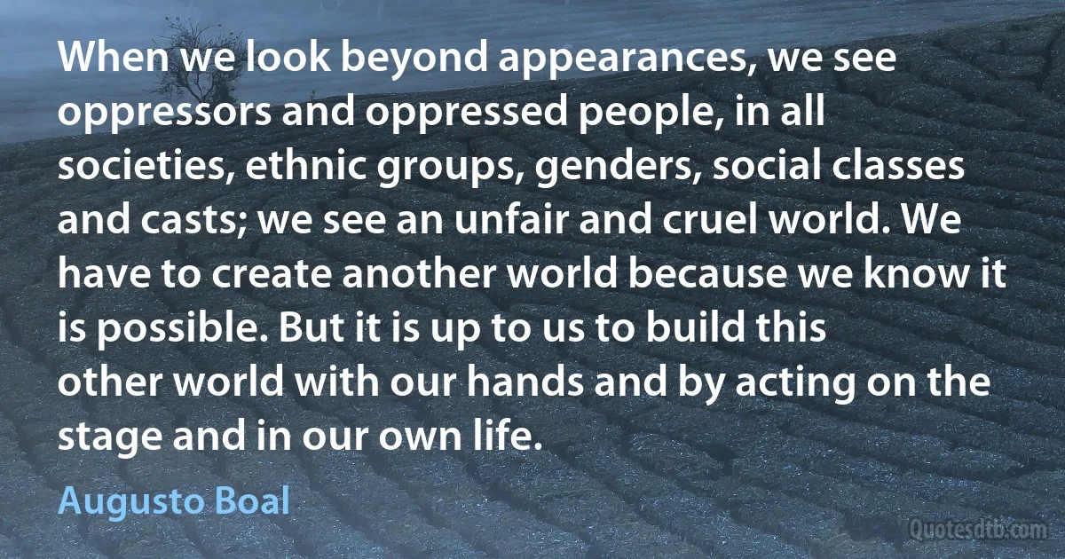 When we look beyond appearances, we see oppressors and oppressed people, in all societies, ethnic groups, genders, social classes and casts; we see an unfair and cruel world. We have to create another world because we know it is possible. But it is up to us to build this other world with our hands and by acting on the stage and in our own life. (Augusto Boal)