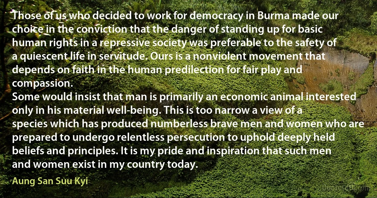 Those of us who decided to work for democracy in Burma made our choice in the conviction that the danger of standing up for basic human rights in a repressive society was preferable to the safety of a quiescent life in servitude. Ours is a nonviolent movement that depends on faith in the human predilection for fair play and compassion.
Some would insist that man is primarily an economic animal interested only in his material well-being. This is too narrow a view of a species which has produced numberless brave men and women who are prepared to undergo relentless persecution to uphold deeply held beliefs and principles. It is my pride and inspiration that such men and women exist in my country today. (Aung San Suu Kyi)