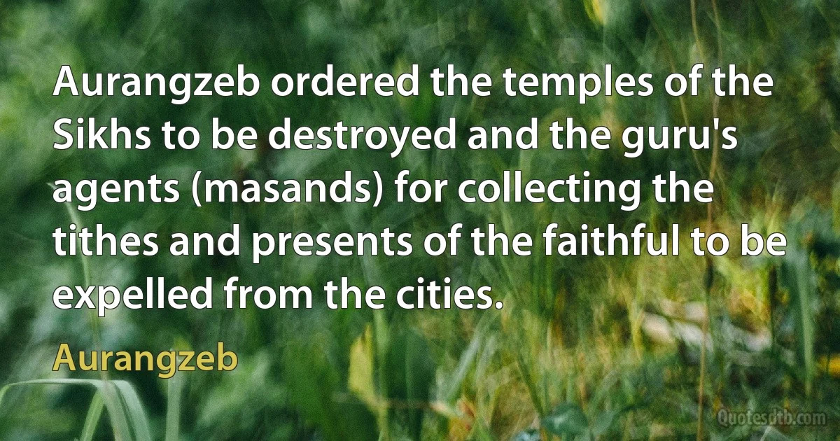 Aurangzeb ordered the temples of the Sikhs to be destroyed and the guru's agents (masands) for collecting the tithes and presents of the faithful to be expelled from the cities. (Aurangzeb)