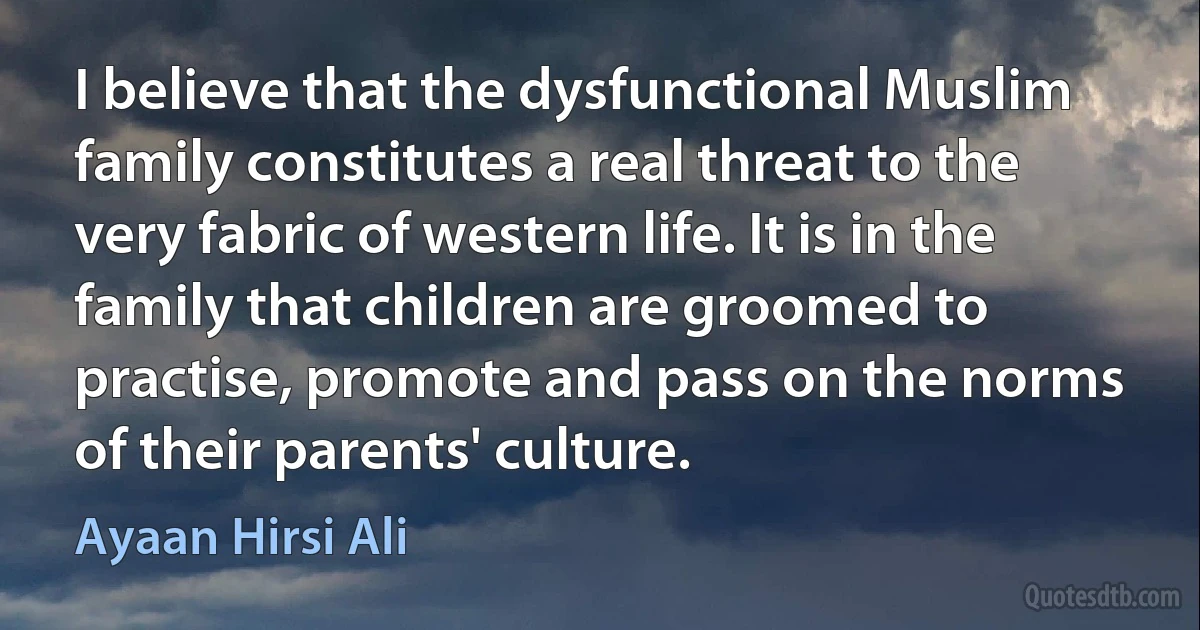 I believe that the dysfunctional Muslim family constitutes a real threat to the very fabric of western life. It is in the family that children are groomed to practise, promote and pass on the norms of their parents' culture. (Ayaan Hirsi Ali)