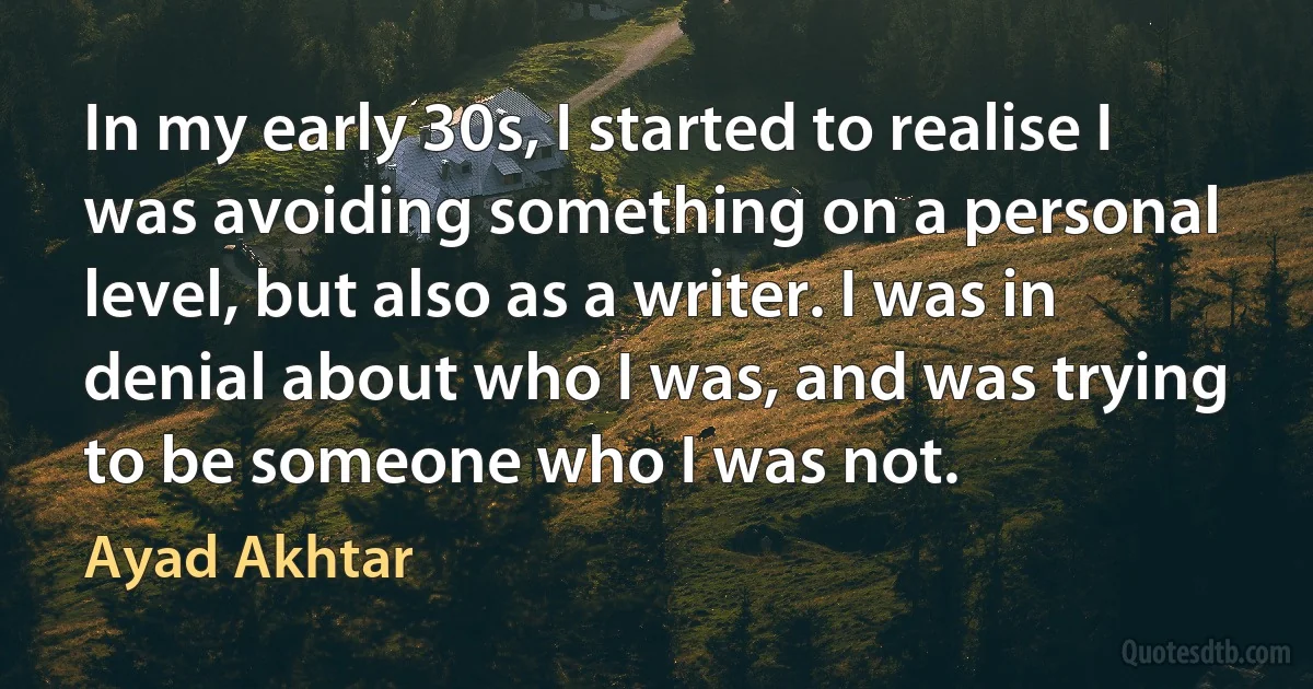 In my early 30s, I started to realise I was avoiding something on a personal level, but also as a writer. I was in denial about who I was, and was trying to be someone who I was not. (Ayad Akhtar)