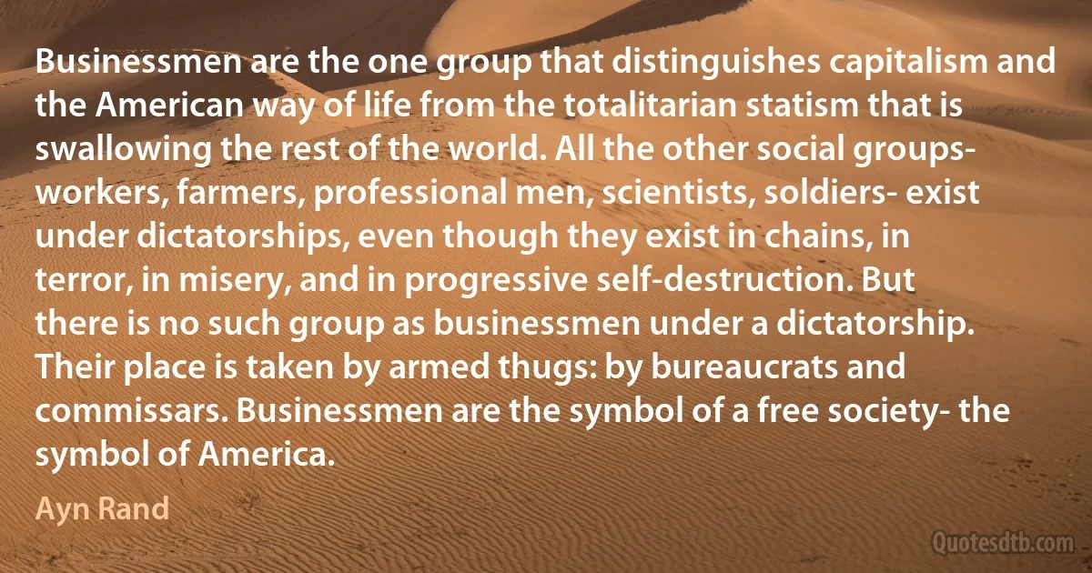 Businessmen are the one group that distinguishes capitalism and the American way of life from the totalitarian statism that is swallowing the rest of the world. All the other social groups- workers, farmers, professional men, scientists, soldiers- exist under dictatorships, even though they exist in chains, in terror, in misery, and in progressive self-destruction. But there is no such group as businessmen under a dictatorship. Their place is taken by armed thugs: by bureaucrats and commissars. Businessmen are the symbol of a free society- the symbol of America. (Ayn Rand)