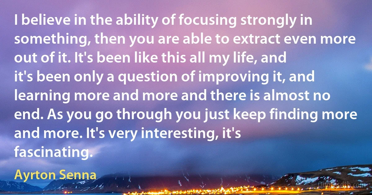 I believe in the ability of focusing strongly in something, then you are able to extract even more out of it. It's been like this all my life, and it's been only a question of improving it, and learning more and more and there is almost no end. As you go through you just keep finding more and more. It's very interesting, it's fascinating. (Ayrton Senna)