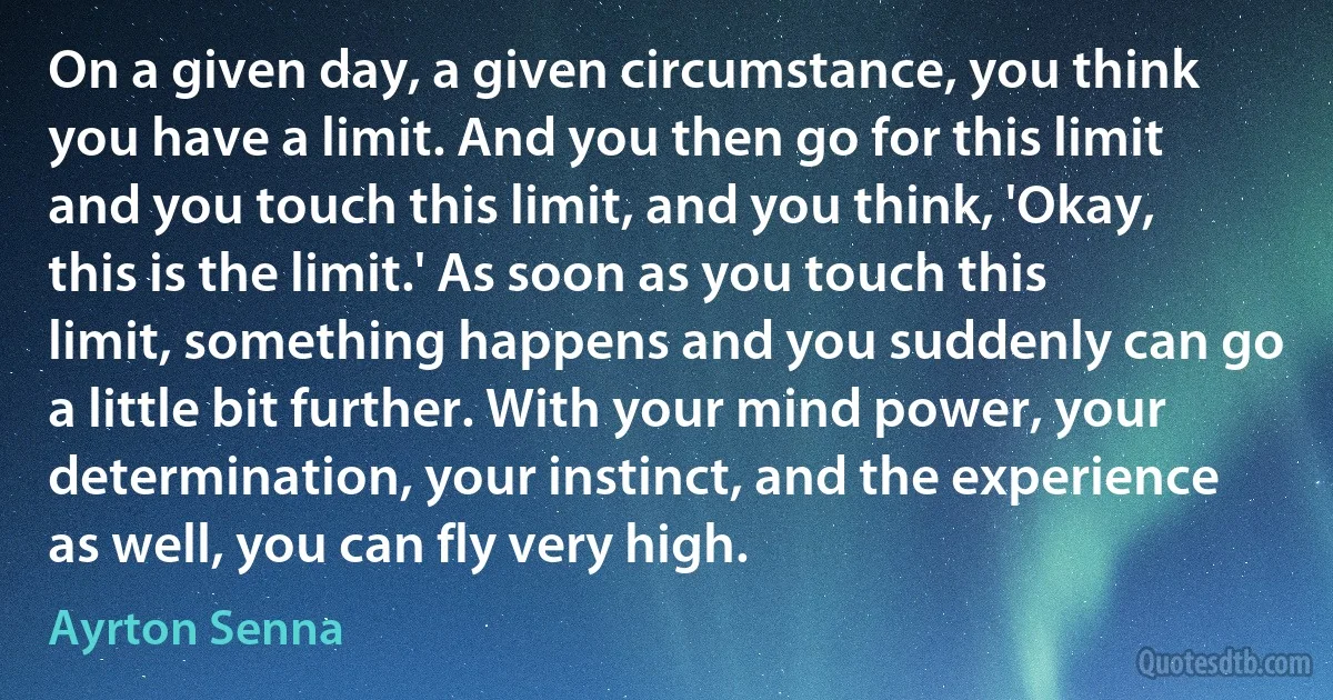 On a given day, a given circumstance, you think you have a limit. And you then go for this limit and you touch this limit, and you think, 'Okay, this is the limit.' As soon as you touch this limit, something happens and you suddenly can go a little bit further. With your mind power, your determination, your instinct, and the experience as well, you can fly very high. (Ayrton Senna)