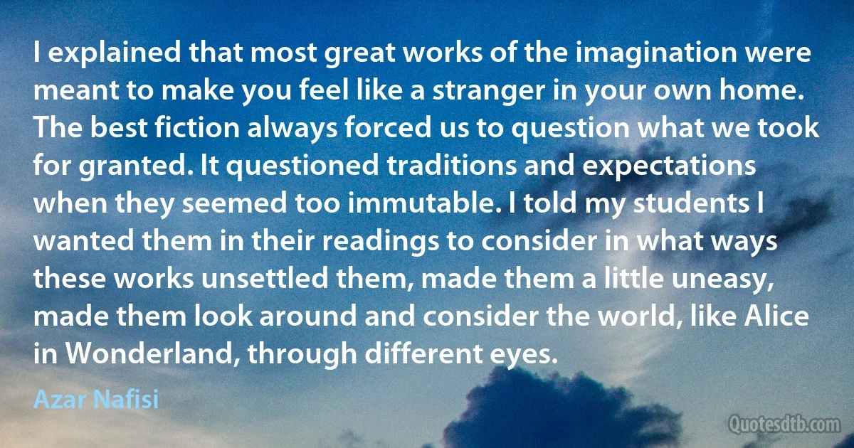 I explained that most great works of the imagination were meant to make you feel like a stranger in your own home. The best fiction always forced us to question what we took for granted. It questioned traditions and expectations when they seemed too immutable. I told my students I wanted them in their readings to consider in what ways these works unsettled them, made them a little uneasy, made them look around and consider the world, like Alice in Wonderland, through different eyes. (Azar Nafisi)