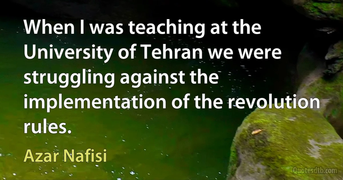 When I was teaching at the University of Tehran we were struggling against the implementation of the revolution rules. (Azar Nafisi)