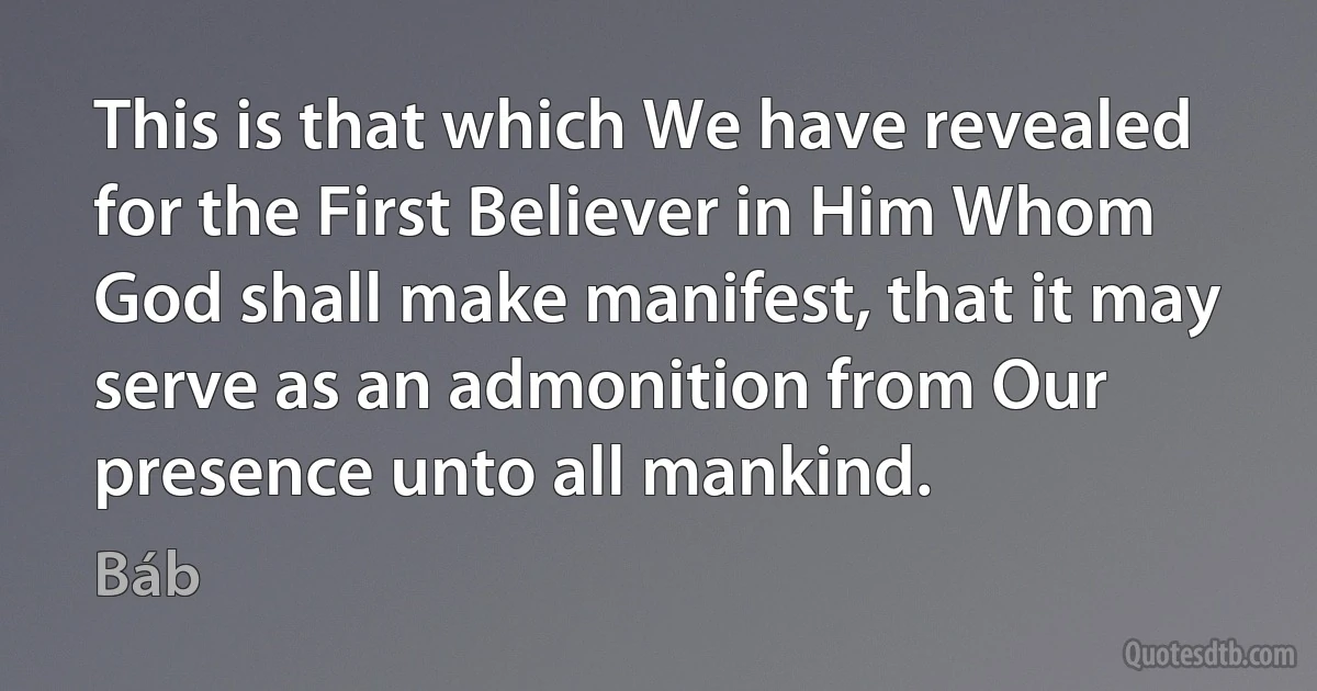 This is that which We have revealed for the First Believer in Him Whom God shall make manifest, that it may serve as an admonition from Our presence unto all mankind. (Báb)