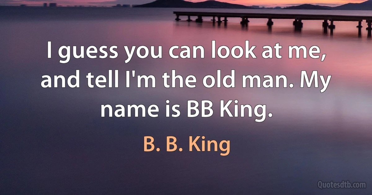 I guess you can look at me, and tell I'm the old man. My name is BB King. (B. B. King)