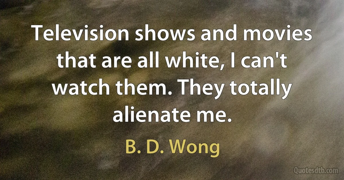 Television shows and movies that are all white, I can't watch them. They totally alienate me. (B. D. Wong)