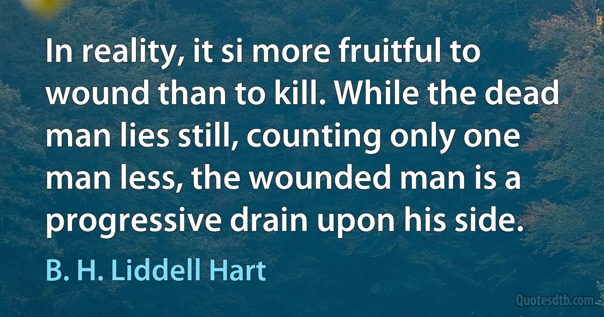 In reality, it si more fruitful to wound than to kill. While the dead man lies still, counting only one man less, the wounded man is a progressive drain upon his side. (B. H. Liddell Hart)