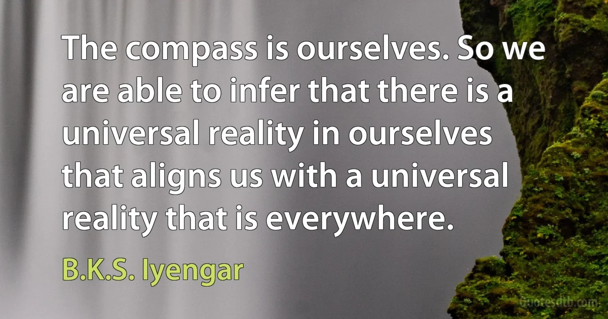 The compass is ourselves. So we are able to infer that there is a universal reality in ourselves that aligns us with a universal reality that is everywhere. (B.K.S. Iyengar)