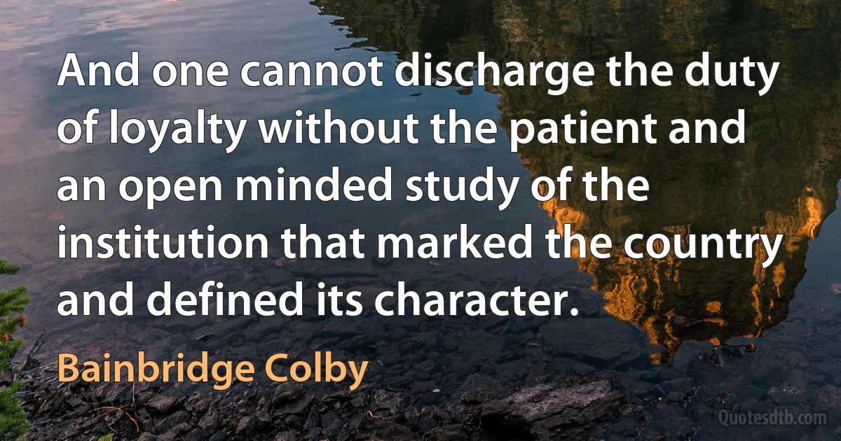 And one cannot discharge the duty of loyalty without the patient and an open minded study of the institution that marked the country and defined its character. (Bainbridge Colby)