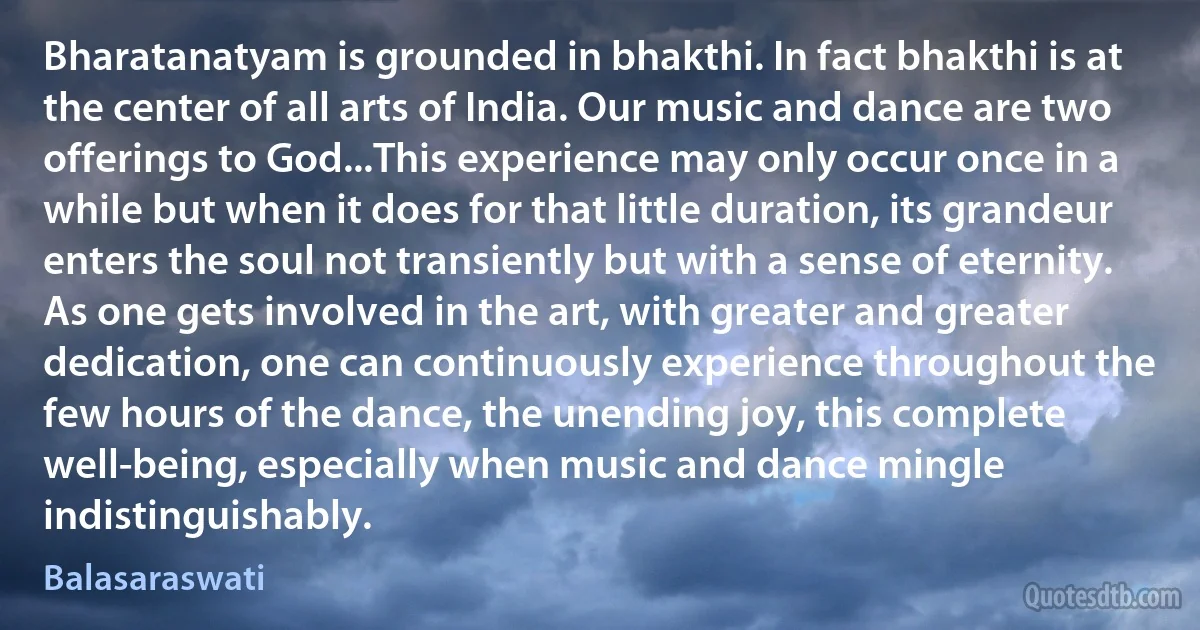 Bharatanatyam is grounded in bhakthi. In fact bhakthi is at the center of all arts of India. Our music and dance are two offerings to God...This experience may only occur once in a while but when it does for that little duration, its grandeur enters the soul not transiently but with a sense of eternity. As one gets involved in the art, with greater and greater dedication, one can continuously experience throughout the few hours of the dance, the unending joy, this complete well-being, especially when music and dance mingle indistinguishably. (Balasaraswati)