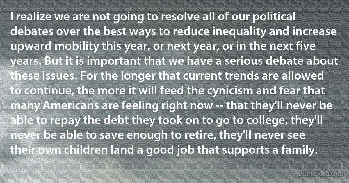 I realize we are not going to resolve all of our political debates over the best ways to reduce inequality and increase upward mobility this year, or next year, or in the next five years. But it is important that we have a serious debate about these issues. For the longer that current trends are allowed to continue, the more it will feed the cynicism and fear that many Americans are feeling right now -- that they'll never be able to repay the debt they took on to go to college, they'll never be able to save enough to retire, they'll never see their own children land a good job that supports a family. (Barack Obama)