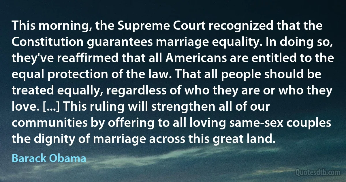 This morning, the Supreme Court recognized that the Constitution guarantees marriage equality. In doing so, they've reaffirmed that all Americans are entitled to the equal protection of the law. That all people should be treated equally, regardless of who they are or who they love. [...] This ruling will strengthen all of our communities by offering to all loving same-sex couples the dignity of marriage across this great land. (Barack Obama)