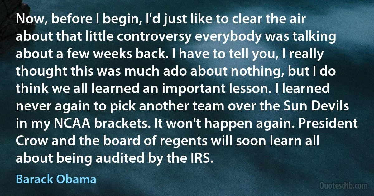 Now, before I begin, I'd just like to clear the air about that little controversy everybody was talking about a few weeks back. I have to tell you, I really thought this was much ado about nothing, but I do think we all learned an important lesson. I learned never again to pick another team over the Sun Devils in my NCAA brackets. It won't happen again. President Crow and the board of regents will soon learn all about being audited by the IRS. (Barack Obama)